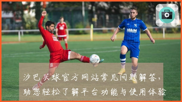 沙巴买球官方网站常见问题解答，助您轻松了解平台功能与使用体验