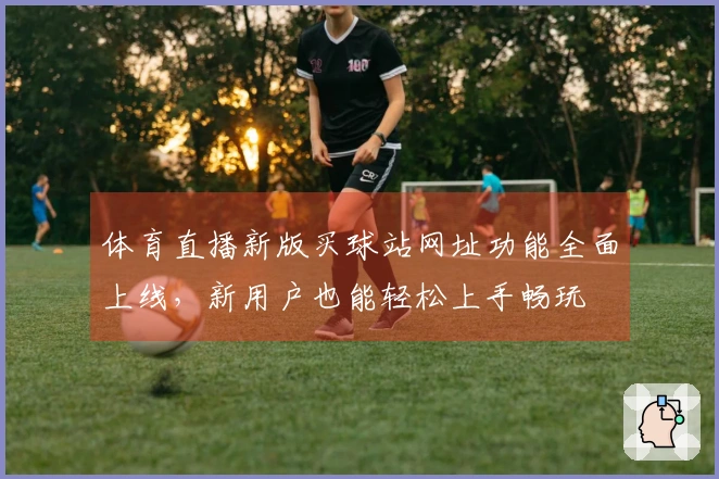 体育直播新版买球站网址功能全面上线，新用户也能轻松上手畅玩