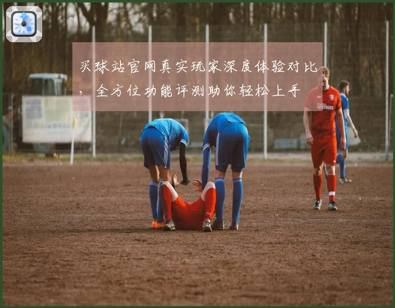 买球站官网真实玩家深度体验对比，全方位功能评测助你轻松上手