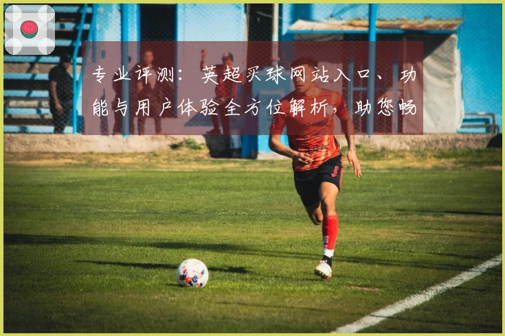 专业评测：英超买球网站入口、功能与用户体验全方位解析，助您畅享观赛乐趣