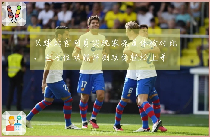 买球站官网真实玩家深度体验对比,全方位功能评测助你轻松上手