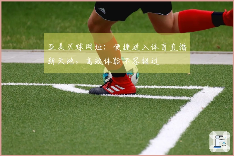 亚美买球网址：便捷进入体育直播新天地，高效体验不容错过